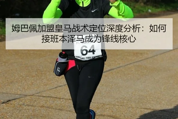 姆巴佩加盟皇马战术定位深度分析：如何接班本泽马成为锋线核心