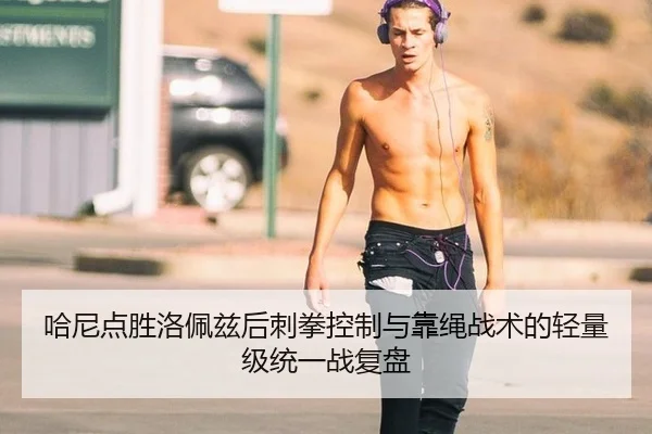哈尼点胜洛佩兹后刺拳控制与靠绳战术的轻量级统一战复盘
